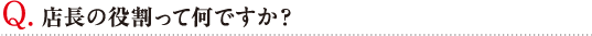 Q. 店長の役割って何ですか？